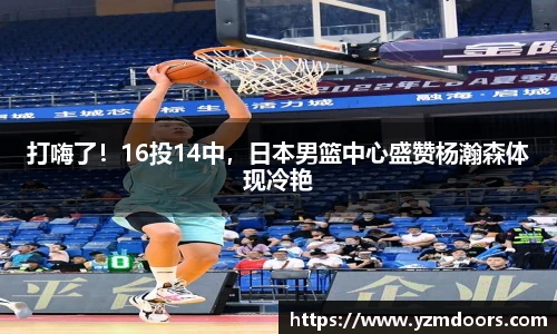 打嗨了！16投14中，日本男篮中心盛赞杨瀚森体现冷艳