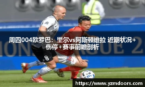 周四004欧罗巴：里尔vs阿斯顿维拉 近期状况+伤停+赛事前瞻剖析
